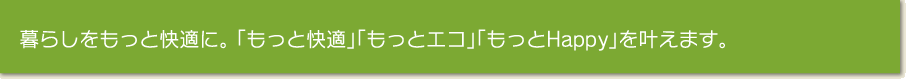 暮らしをもっと快適に。 「もっと快適」「もっとエコ」「もっとHappｙ」を叶えます。 